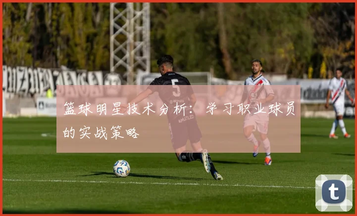 篮球明星技术分析：学习职业球员的实战策略