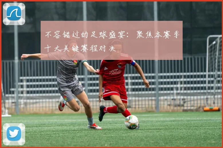 不容错过的足球盛宴：聚焦本赛季十大关键赛程对决