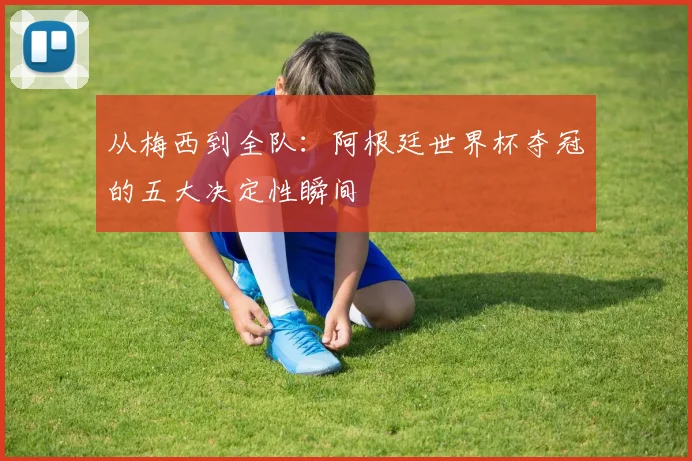 从梅西到全队:阿根廷世界杯夺冠的五大决定性瞬间
