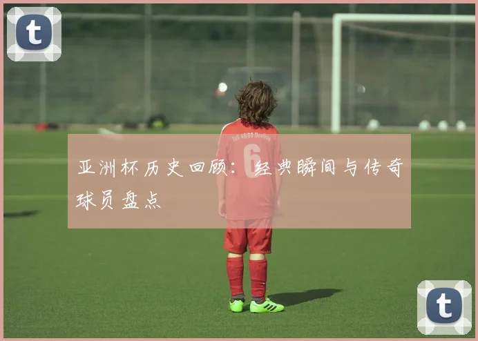 亚洲杯历史回顾：经典瞬间与传奇球员盘点